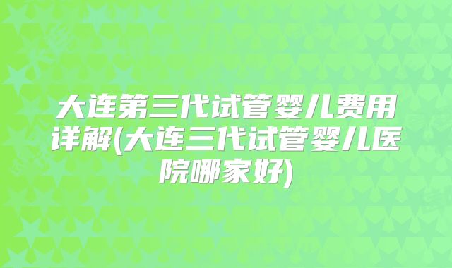 大连第三代试管婴儿费用详解(大连三代试管婴儿医院哪家好)