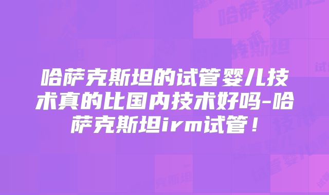 哈萨克斯坦的试管婴儿技术真的比国内技术好吗-哈萨克斯坦irm试管!