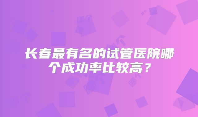 长春最有名的试管医院哪个成功率比较高?
