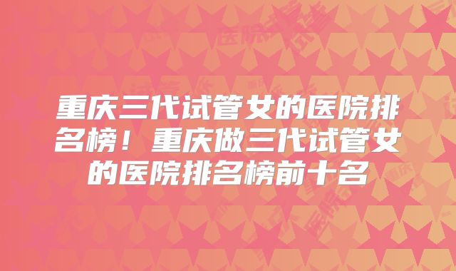 重庆三代试管女的医院排名榜!重庆做三代试管女的医院排名榜前十名