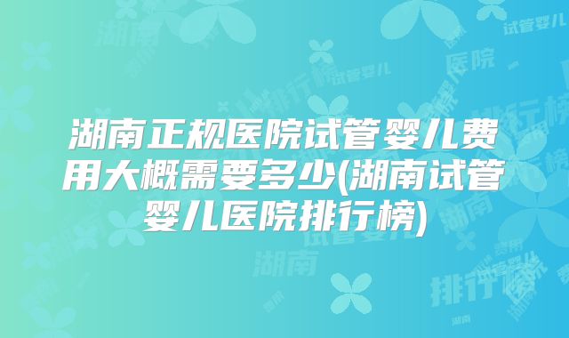 湖南正规医院试管婴儿费用大概需要多少(湖南试管婴儿医院排行榜)