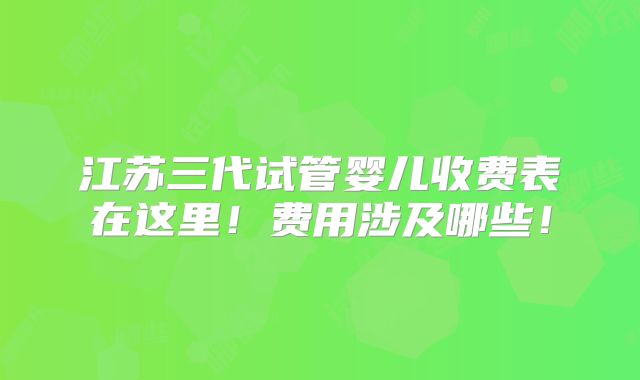 江苏三代试管婴儿收费表在这里！费用涉及哪些！