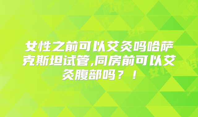 女性之前可以艾灸吗哈萨克斯坦试管,同房前可以艾灸腹部吗?!