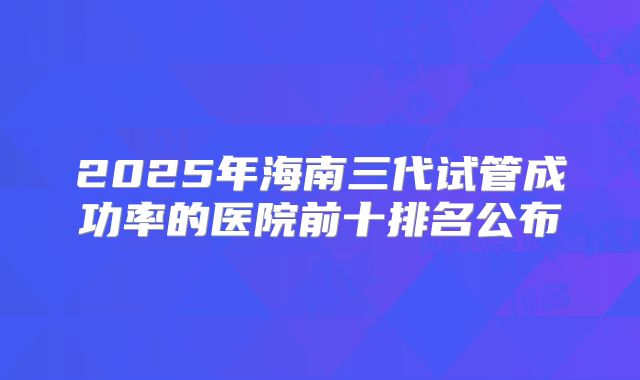 2025年海南三代试管成功率的医院前十排名公布