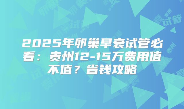 2025年卵巢早衰试管必看:贵州12-15万费用值不值?省钱攻略