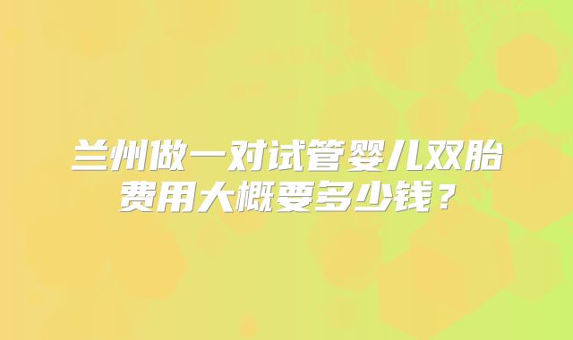 兰州做一对试管婴儿双胎费用大概要多少钱?