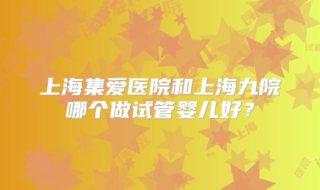 上海集爱医院和上海九院哪个做试管婴儿好?