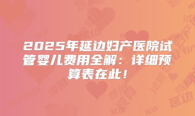 2025年延边妇产医院试管婴儿费用全解:详细预算表在此!