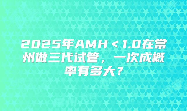 2025年AMH＜1.0在常州做三代试管，一次成概率有多大？