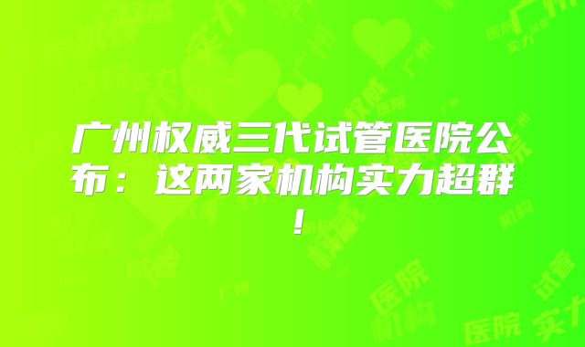 广州权威三代试管医院公布:这两家机构实力超群!