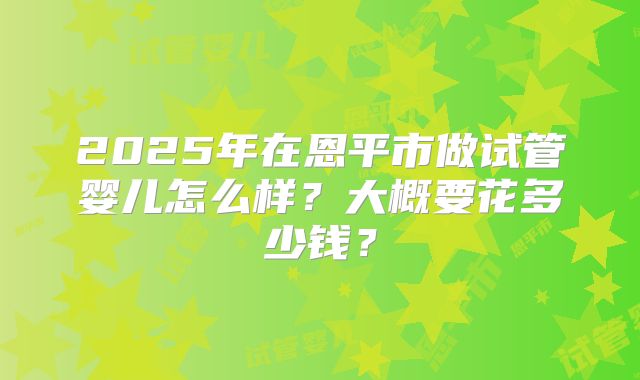 2025年在恩平市做试管婴儿怎么样?大概要花多少钱?