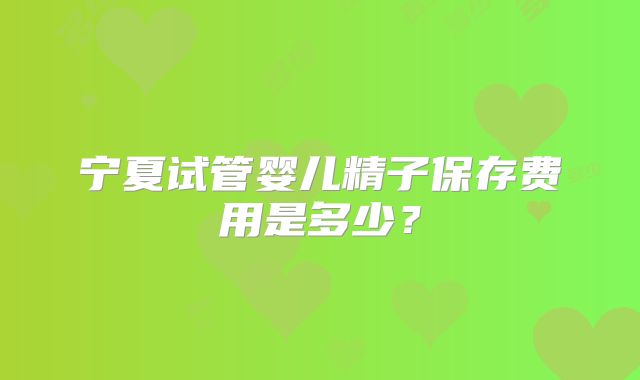 宁夏试管婴儿精子保存费用是多少？
