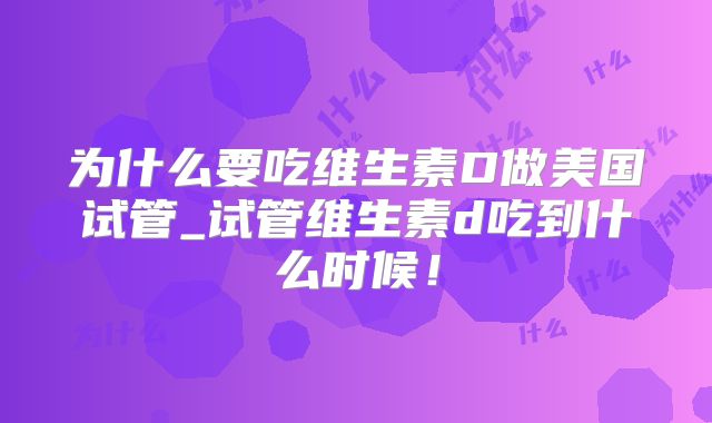 为什么要吃维生素D做美国试管_试管维生素d吃到什么时候！