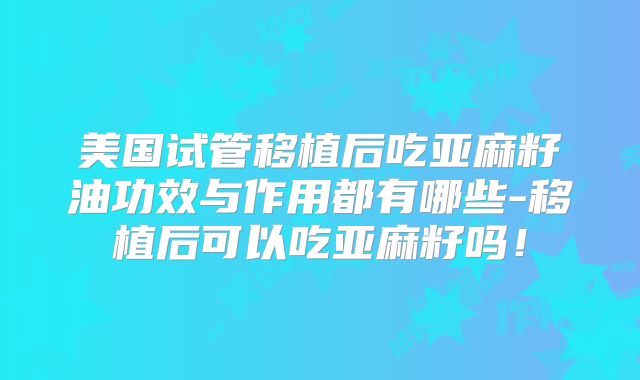 美国试管移植后吃亚麻籽油功效与作用都有哪些-移植后可以吃亚麻籽吗!