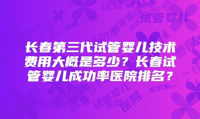 长春第三代试管婴儿技术费用大概是多少？长春试管婴儿成功率医院排名？