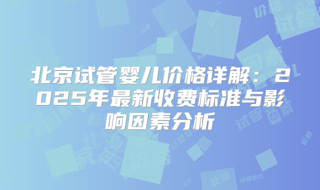 北京试管婴儿价格详解:2025年最新收费标准与影响因素分析