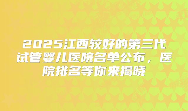 2025江西较好的第三代试管婴儿医院名单公布，医院排名等你来揭晓
