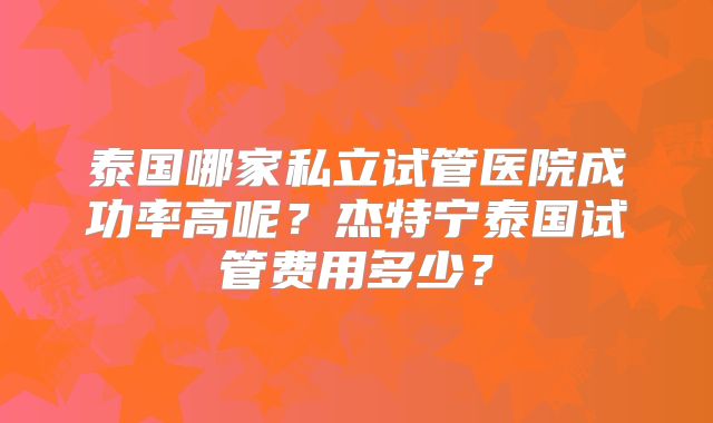 泰国哪家私立试管医院成功率高呢?杰特宁泰国试管费用多少?