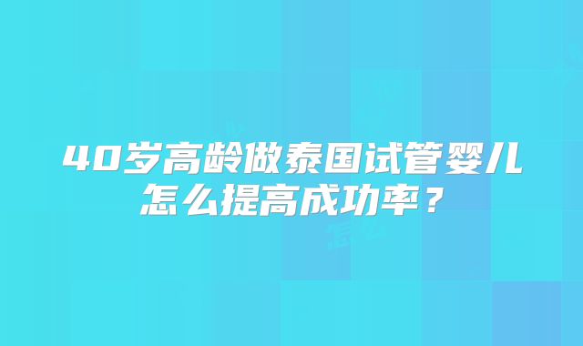 40岁高龄做泰国试管婴儿怎么提高成功率?