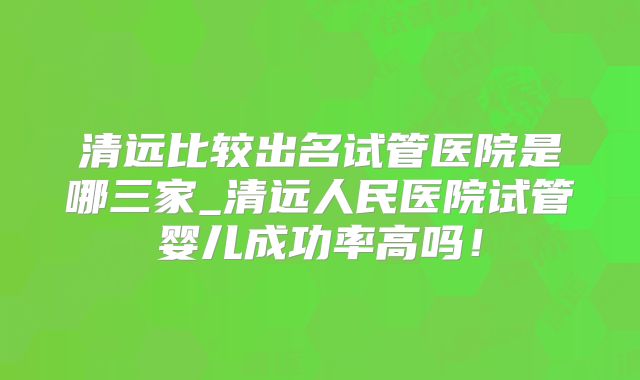 清远比较出名试管医院是哪三家_清远人民医院试管婴儿成功率高吗！