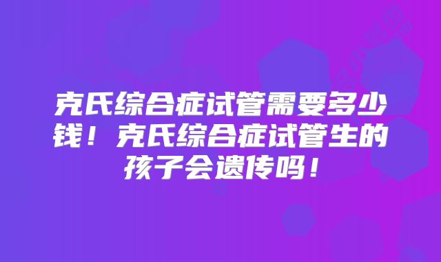 克氏综合症试管需要多少钱！克氏综合症试管生的孩子会遗传吗！