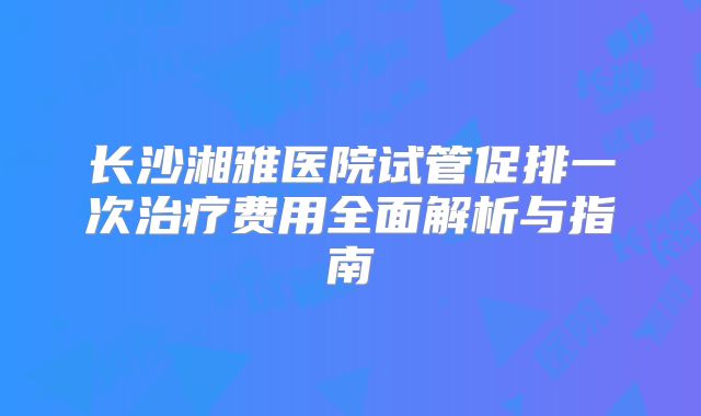长沙湘雅医院试管促排一次治疗费用全面解析与指南