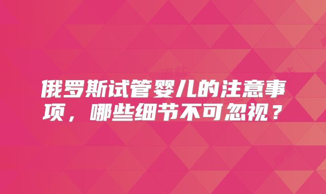 俄罗斯试管婴儿的注意事项,哪些细节不可忽视?