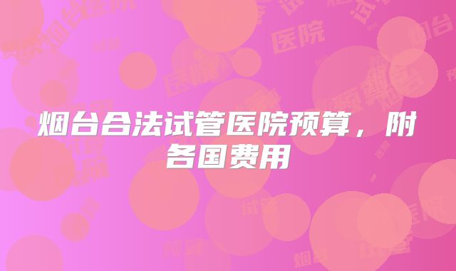 烟台合法试管医院预算，附各国费用