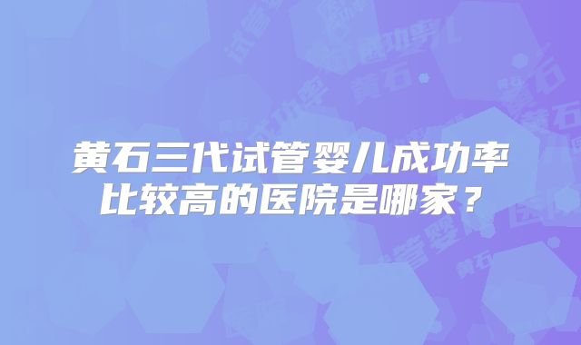 黄石三代试管婴儿成功率比较高的医院是哪家？
