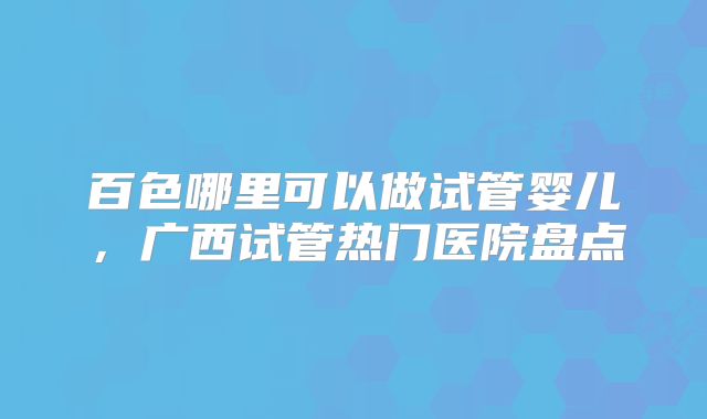 百色哪里可以做试管婴儿,广西试管热门医院盘点