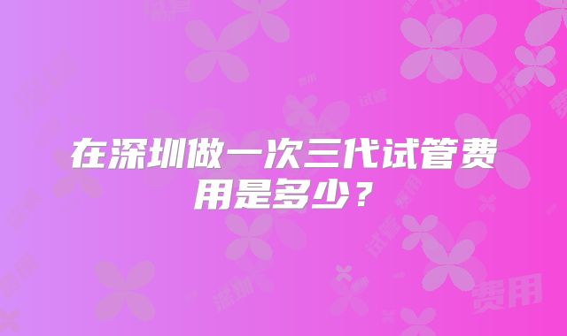 在深圳做一次三代试管费用是多少？