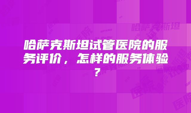 哈萨克斯坦试管医院的服务评价,怎样的服务体验?