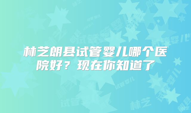 林芝朗县试管婴儿哪个医院好?现在你知道了