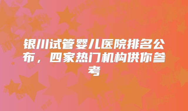 银川试管婴儿医院排名公布，四家热门机构供你参考