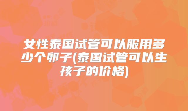 女性泰国试管可以服用多少个卵子(泰国试管可以生孩子的价格)