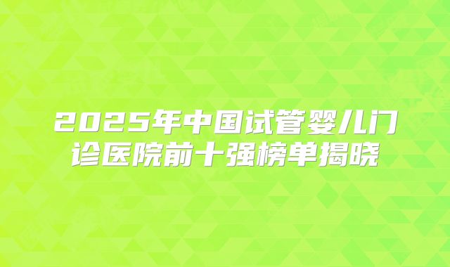 2025年中国试管婴儿门诊医院前十强榜单揭晓