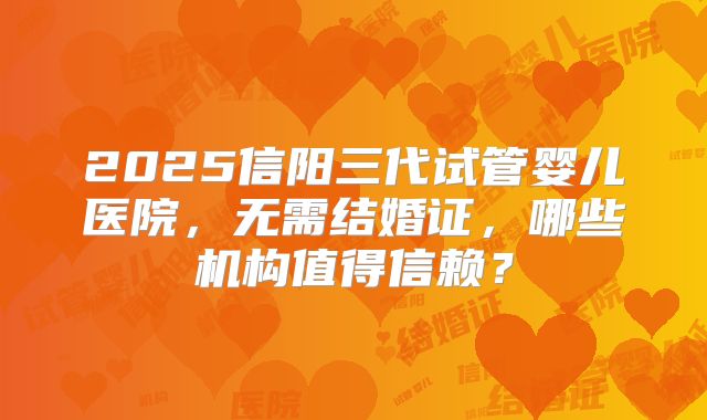 2025信阳三代试管婴儿医院,无需结婚证,哪些机构值得信赖?