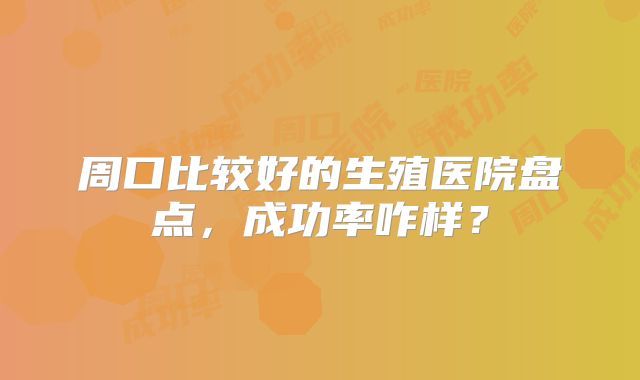 周口比较好的生殖医院盘点，成功率咋样？