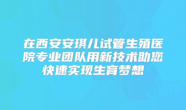 在西安安琪儿试管生殖医院专业团队用新技术助您快速实现生育梦想