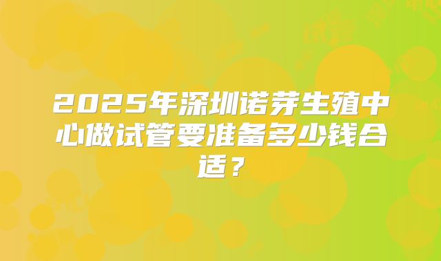 2025年深圳诺芽生殖中心做试管要准备多少钱合适?