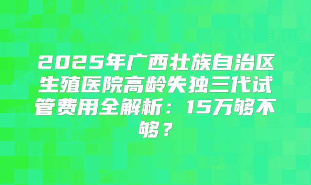 2025年广西壮族自治区生殖医院高龄失独三代试管费用全解析:15万够不够?