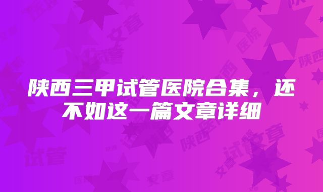 陕西三甲试管医院合集,还不如这一篇文章详细