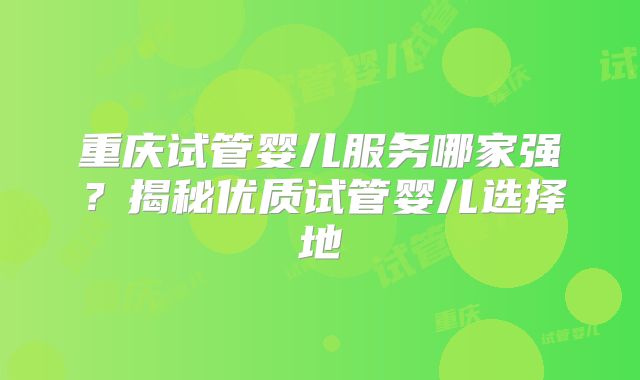重庆试管婴儿服务哪家强?揭秘优质试管婴儿选择地