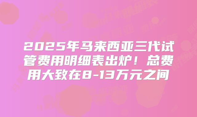 2025年马来西亚三代试管费用明细表出炉!总费用大致在8-13万元之间