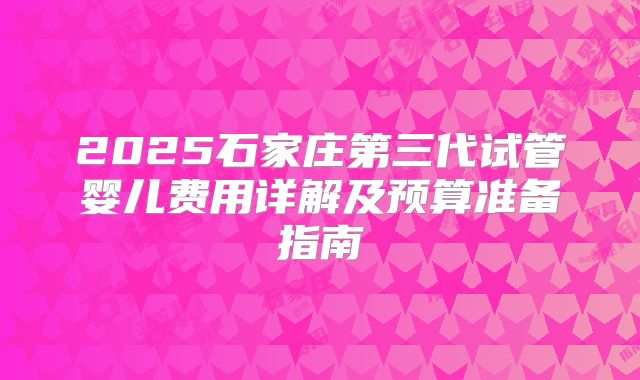 2025石家庄第三代试管婴儿费用详解及预算准备指南