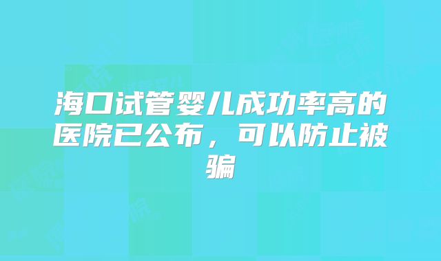 海口试管婴儿成功率高的医院已公布,可以防止被骗