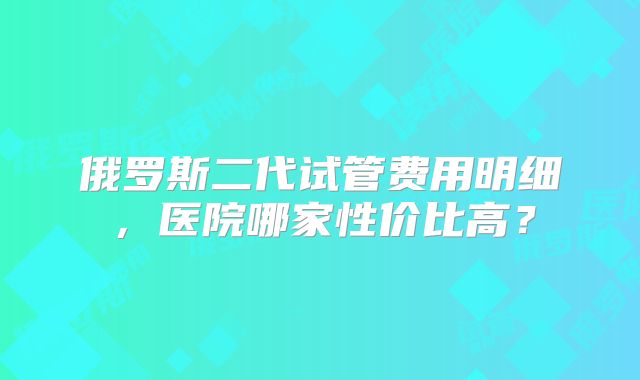 俄罗斯二代试管费用明细,医院哪家性价比高?