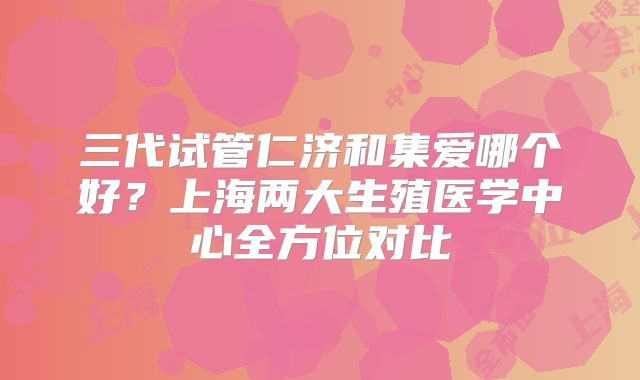 三代试管仁济和集爱哪个好?上海两大生殖医学中心全方位对比
