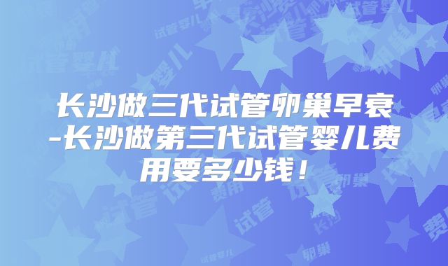 长沙做三代试管卵巢早衰-长沙做第三代试管婴儿费用要多少钱!