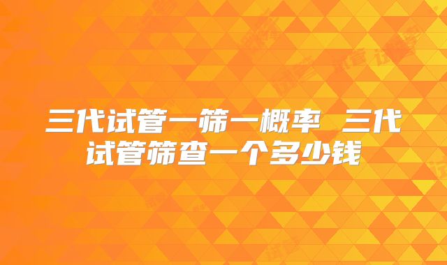 三代试管一筛一概率 三代试管筛查一个多少钱